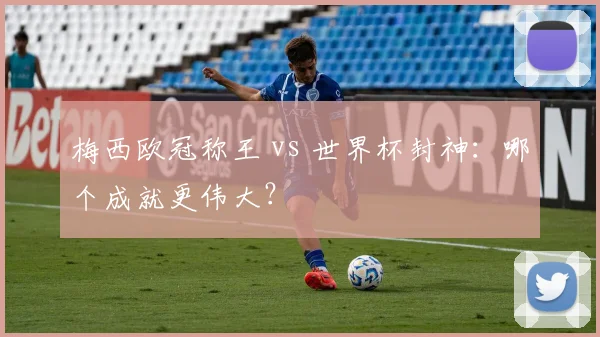 梅西欧冠称王 vs 世界杯封神：哪个成就更伟大？