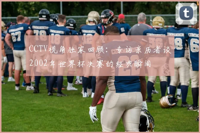 CCTV视角独家回顾：专访亲历者谈2002年世界杯决赛的经典瞬间
