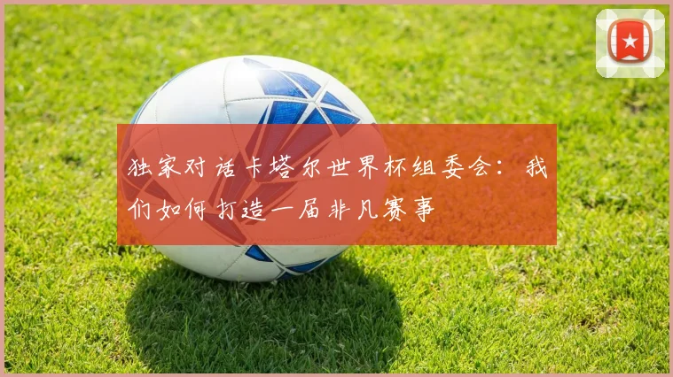 独家对话卡塔尔世界杯组委会：我们如何打造一届非凡赛事